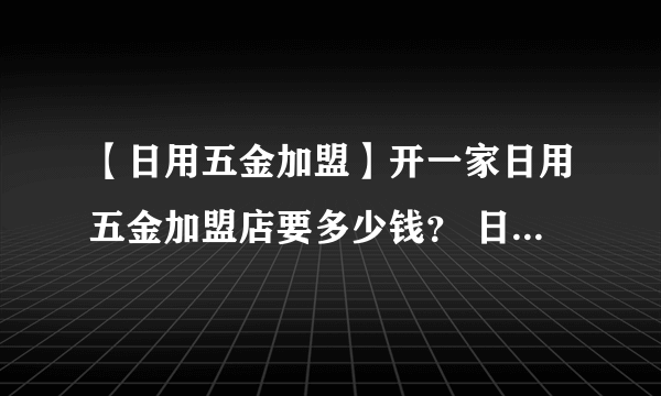 【日用五金加盟】开一家日用五金加盟店要多少钱？ 日用五金加盟价格