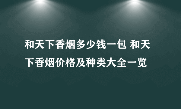 和天下香烟多少钱一包 和天下香烟价格及种类大全一览