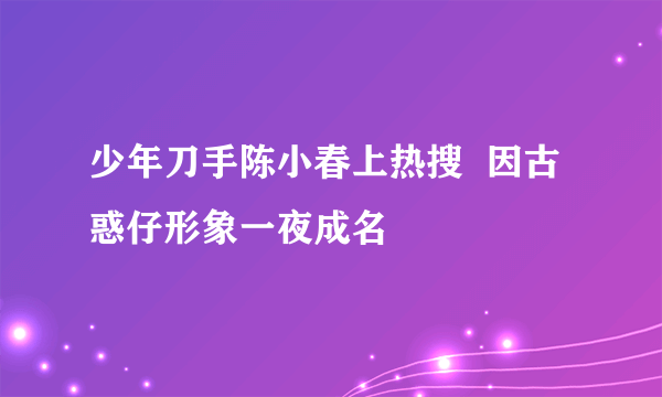 少年刀手陈小春上热搜  因古惑仔形象一夜成名