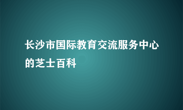 长沙市国际教育交流服务中心的芝士百科