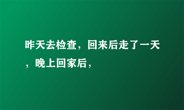 昨天去检查，回来后走了一天，晚上回家后，