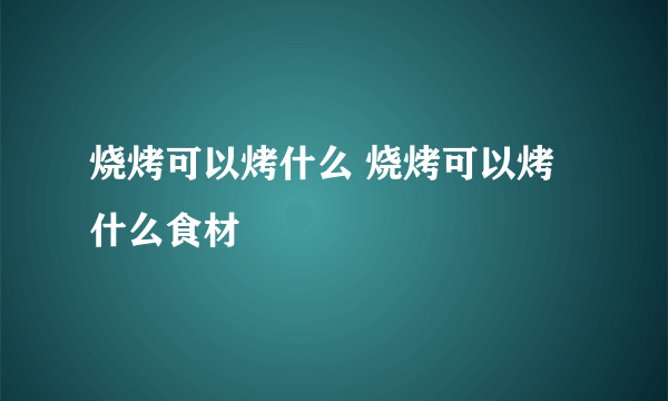 烧烤可以烤什么 烧烤可以烤什么食材