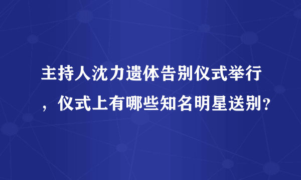 主持人沈力遗体告别仪式举行，仪式上有哪些知名明星送别？
