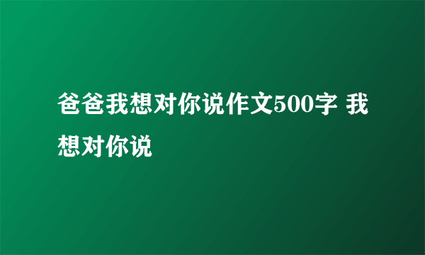 爸爸我想对你说作文500字 我想对你说
