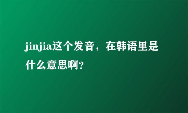jinjia这个发音，在韩语里是什么意思啊？