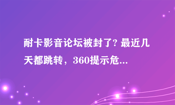 耐卡影音论坛被封了? 最近几天都跳转，360提示危险网站。
