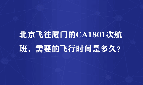 北京飞往厦门的CA1801次航班，需要的飞行时间是多久？