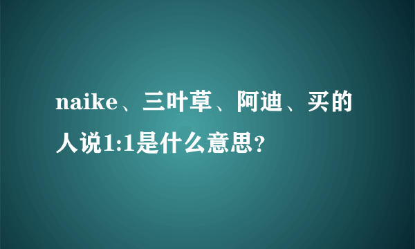 naike、三叶草、阿迪、买的人说1:1是什么意思？