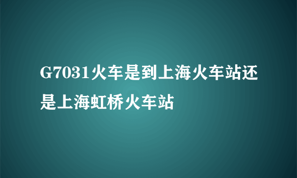G7031火车是到上海火车站还是上海虹桥火车站