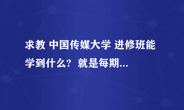 求教 中国传媒大学 进修班能学到什么?  就是每期5天每人2500元,内容有广播技术、电视技术等等很多类别  这么短时间的进修班是干什么的?能学到什么?  请问有参加过的朋友吗?每期参加的人数多吗?