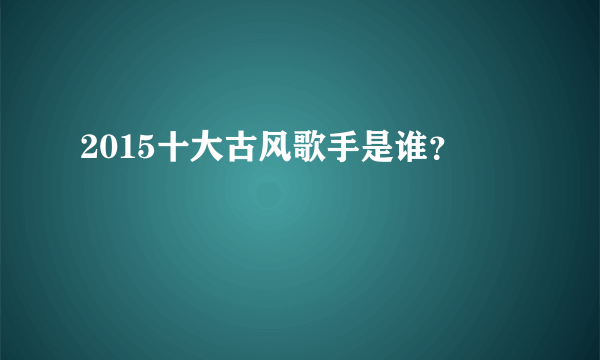 2015十大古风歌手是谁？