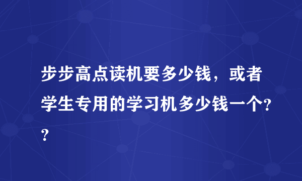 步步高点读机要多少钱，或者学生专用的学习机多少钱一个？？