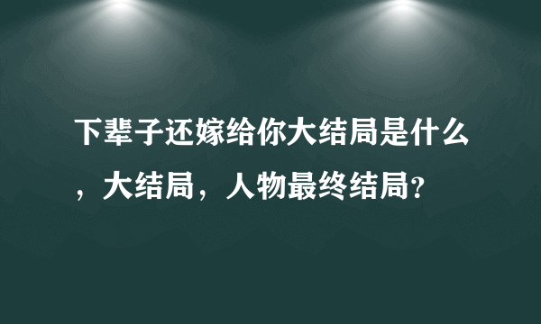 下辈子还嫁给你大结局是什么，大结局，人物最终结局？