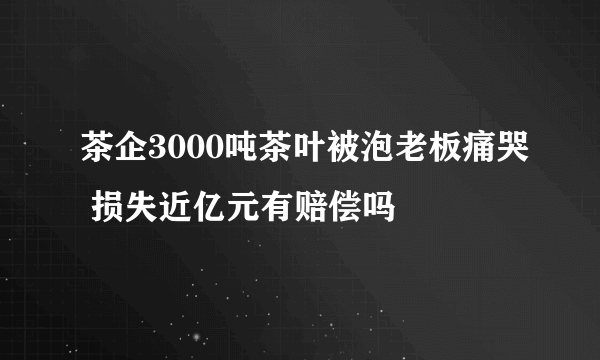 茶企3000吨茶叶被泡老板痛哭 损失近亿元有赔偿吗