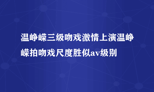 温峥嵘三级吻戏激情上演温峥嵘拍吻戏尺度胜似av级别