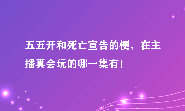 五五开和死亡宣告的梗，在主播真会玩的哪一集有！