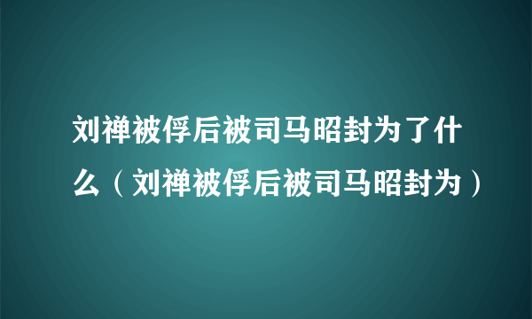 刘禅被俘后被司马昭封为了什么（刘禅被俘后被司马昭封为）