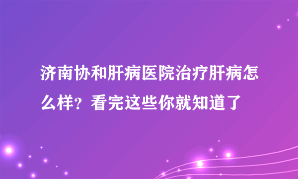 济南协和肝病医院治疗肝病怎么样？看完这些你就知道了