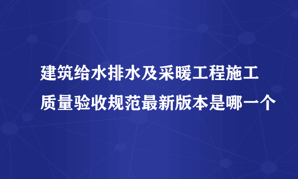 建筑给水排水及采暖工程施工质量验收规范最新版本是哪一个