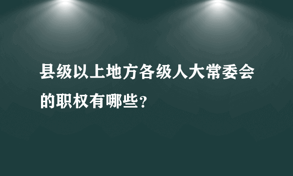 县级以上地方各级人大常委会的职权有哪些？