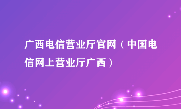 广西电信营业厅官网（中国电信网上营业厅广西）