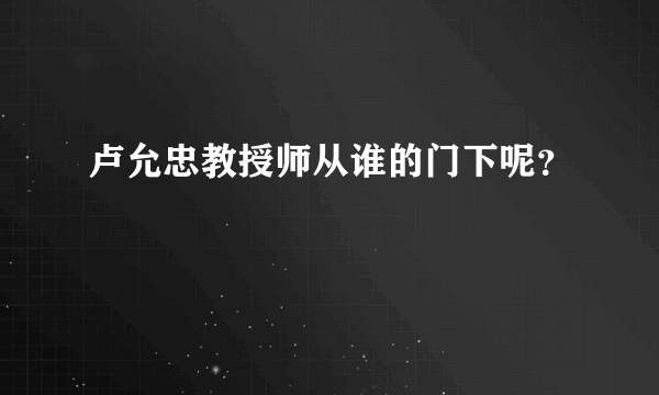 卢允忠教授师从谁的门下呢？