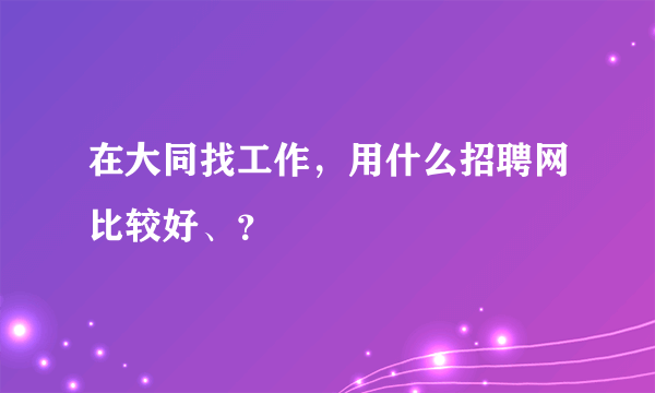 在大同找工作，用什么招聘网比较好、？
