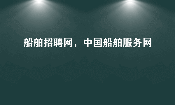船舶招聘网，中国船舶服务网