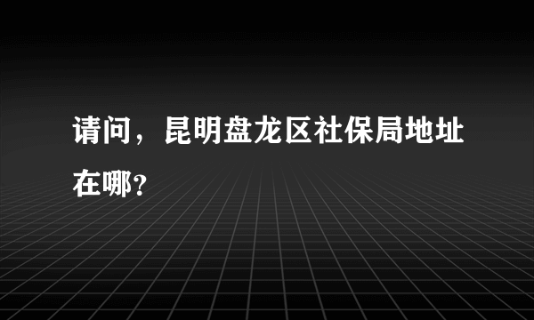 请问，昆明盘龙区社保局地址在哪？