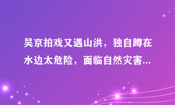 吴京拍戏又遇山洪，独自蹲在水边太危险，面临自然灾害我们该如何自救
