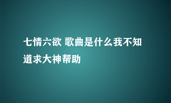 七情六欲 歌曲是什么我不知道求大神帮助