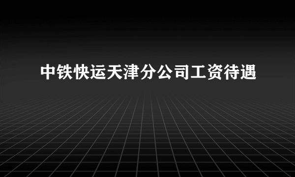 中铁快运天津分公司工资待遇