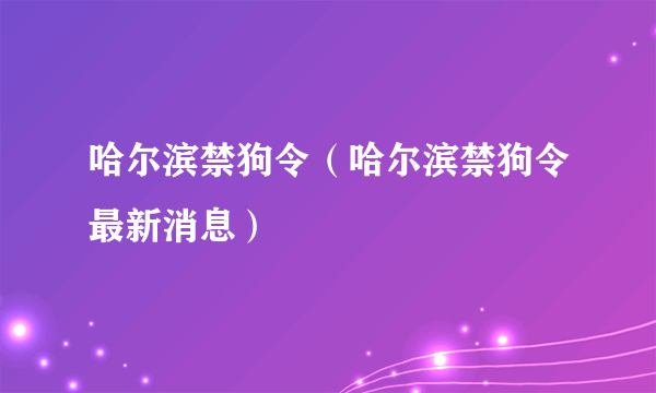 哈尔滨禁狗令（哈尔滨禁狗令最新消息）