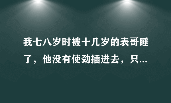 我七八岁时被十几岁的表哥睡了，他没有使劲插进去，只是在外面射了精子，尿液，粘粘的很多，那时候我很小，所以不知道我他对我做了什么，长大后才知道，我现在十七岁了，如果去告他，他会做牢吗