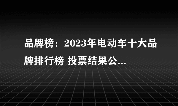 品牌榜：2023年电动车十大品牌排行榜 投票结果公布【新】
