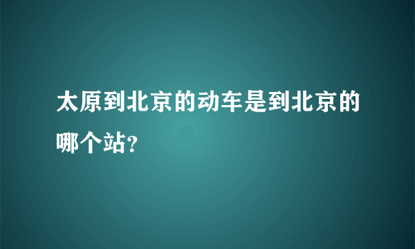 太原到北京的动车是到北京的哪个站？