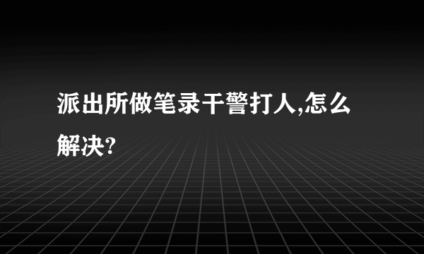 派出所做笔录干警打人,怎么解决?