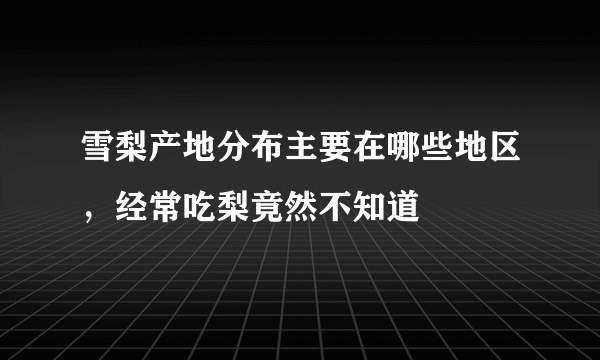 雪梨产地分布主要在哪些地区，经常吃梨竟然不知道