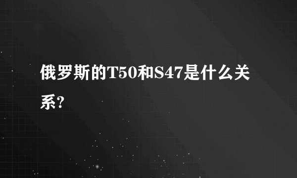 俄罗斯的T50和S47是什么关系?