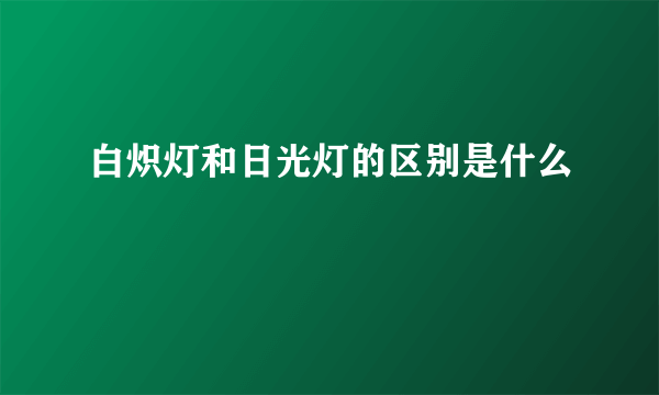 白炽灯和日光灯的区别是什么