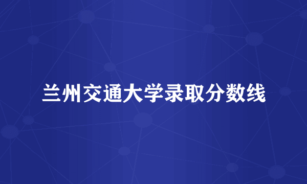 兰州交通大学录取分数线