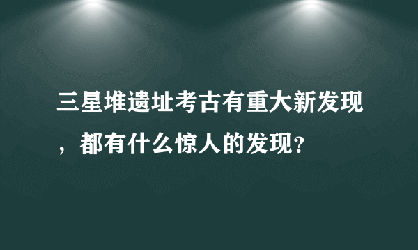 三星堆遗址考古有重大新发现，都有什么惊人的发现？