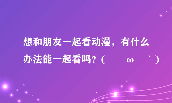 想和朋友一起看动漫，有什么办法能一起看吗？(´ﾟωﾟ｀)