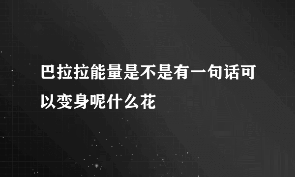 巴拉拉能量是不是有一句话可以变身呢什么花