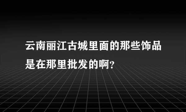 云南丽江古城里面的那些饰品是在那里批发的啊？