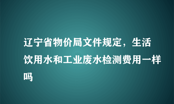 辽宁省物价局文件规定，生活饮用水和工业废水检测费用一样吗
