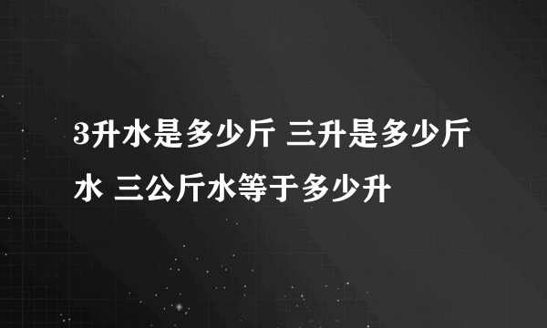 3升水是多少斤 三升是多少斤水 三公斤水等于多少升