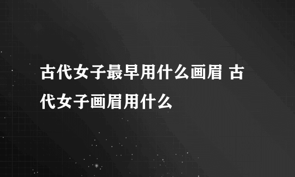 古代女子最早用什么画眉 古代女子画眉用什么