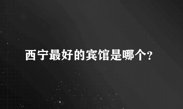 西宁最好的宾馆是哪个？