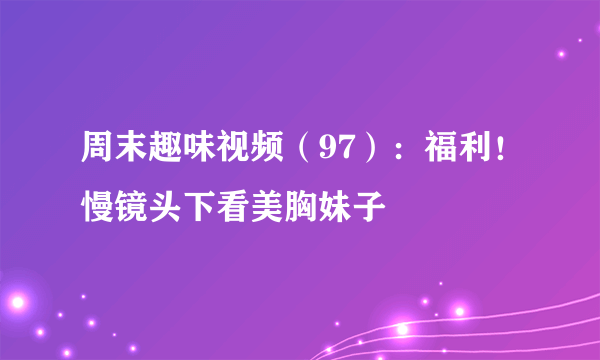 周末趣味视频（97）：福利！慢镜头下看美胸妹子